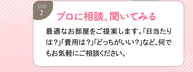 プロに相談、聞いてみる。最適なお部屋をご提案します。「日当たりは？」「費用は？」「どっちがいい？」など、何でもお気軽にご相談ください。