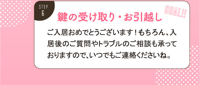 鍵の受け取り・お引越し。ご入居おめでとうございます。もちろん、入居後のご質問やトラブルのご相談も承っておりますので、いつでもご連絡くださいね。